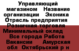 Управляющий магазином › Название организации ­ Эконика › Отрасль предприятия ­ Розничная торговля › Минимальный оклад ­ 1 - Все города Работа » Вакансии   . Амурская обл.,Октябрьский р-н